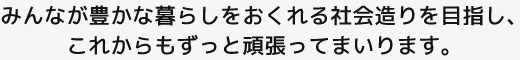 みんなが豊かな暮らしをおくれる社会造りを目指し、これからもずっと頑張ってまいります。